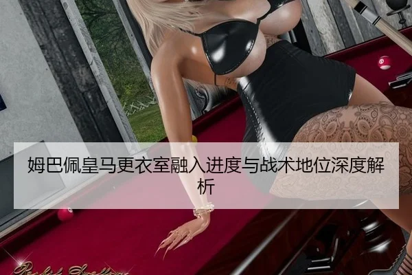 姆巴佩皇马更衣室融入进度与战术地位深度解析