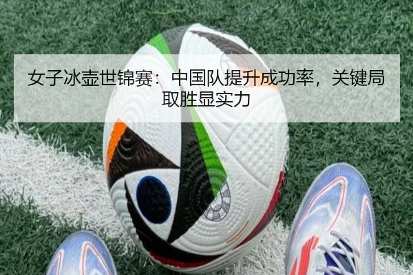 女子冰壶世锦赛：中国队提升成功率，关键局取胜显实力