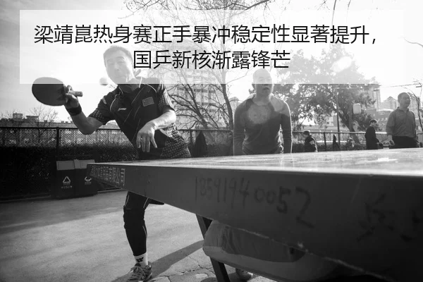 梁靖崑热身赛正手暴冲稳定性显著提升，国乒新核渐露锋芒