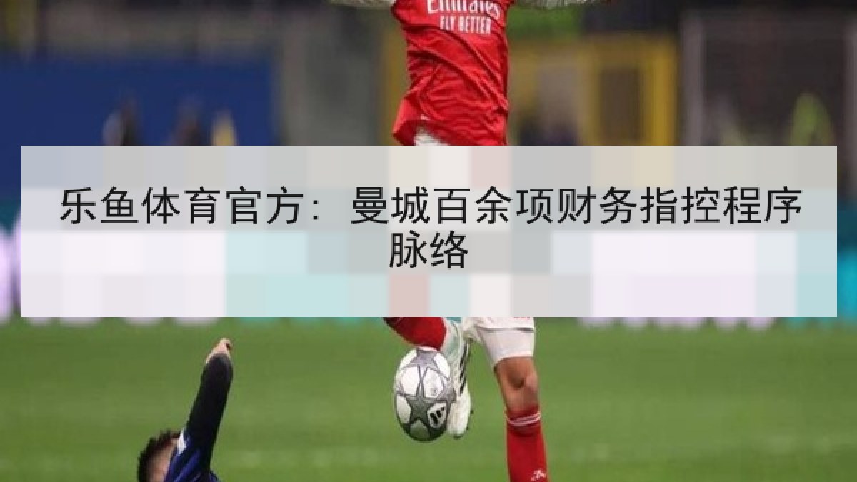 乐鱼体育官方: 曼城百余项财务指控程序脉络 乐鱼体育官方: 曼城百余项财务指控程序脉络